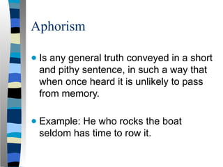 Aphorism
● Is any general truth conveyed in a short
and pithy sentence, in such a way that
when once heard it is unlikely to pass
from memory.
● Example: He who rocks the boat
seldom has time to row it.
 