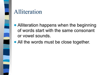 Alliteration
● Alliteration happens when the beginning
of words start with the same consonant
or vowel sounds.
● All the words must be close together.
 