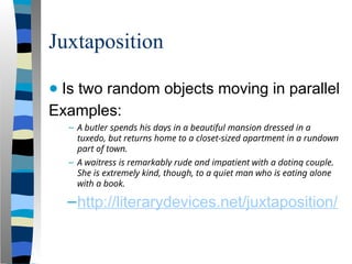Juxtaposition
● Is two random objects moving in parallel
Examples:
– A butler spends his days in a beautiful mansion dressed in a
tuxedo, but returns home to a closet-sized apartment in a rundown
part of town.
– A waitress is remarkably rude and impatient with a doting couple.
She is extremely kind, though, to a quiet man who is eating alone
with a book.
–http://literarydevices.net/juxtaposition/
 
