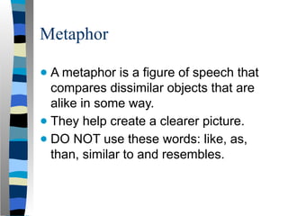 Metaphor
● A metaphor is a figure of speech that
compares dissimilar objects that are
alike in some way.
● They help create a clearer picture.
● DO NOT use these words: like, as,
than, similar to and resembles.
 