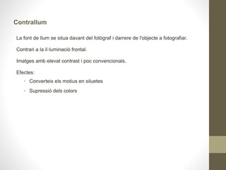 Mesura de la llum
Llum incident: es mesura la llum que cau sobre l'àrea d'interès.
• Fotòmetre extern.
• Hem de situar-nos en l'escena i dirigir la cèl·lula de mesura del fotòmetre
cap a la càmera
• Cinema, televisió, retrats o fotografia de moda
Llum reflectida: es mesura la llum que reflecteix l'àrea d'interès.
• Fotòmetres interns.
• Molt còmode: integrat dins de la càmera de fotos, ens permet més agilitat.
• Problema: si es reflecteix massa llum el mesurament de la càmera pot no
ser correcte.
• Diferents mètodes de mesura
 