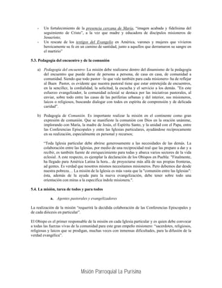 -   Un fortalecimiento de la presencia cercana de María, “imagen acabada y fidelísima del
        seguimiento de Cristo”, a la vez que madre y educadora de discípulos misioneros de
        Jesucristo;
    -   Un rescate de los testigos del Evangelio en América, varones y mujeres que vivieron
        heroicamente su fe en un camino de santidad, junto a aquellos que derramaron su sangre en
        el martirio”

5.3. Pedagogía del encuentro y de la comunión

    a) Pedagogía del encuentro: La misión debe realizarse dentro del dinamismo de la pedagogía
       del encuentro que puede darse de persona a persona, de casa en casa, de comunidad a
       comunidad. Siendo que todo pastor –lo que vale también para cada misionero- ha de reflejar
       al Buen Pastor, es evidente que nuestra pastoral tiene que estar entretejida de encuentros,
       en la sencillez, la cordialidad, la solicitud, la escucha y el servicio a los demás. ”En este
       esfuerzo evangelizador, la comunidad eclesial se destaca por las iniciativas pastorales, al
       enviar, sobre todo entre las casas de las periferias urbanas y del interior, sus misioneros,
       laicos o religiosos, buscando dialogar con todos en espíritu de comprensión y de delicada
       caridad”.

    b) Pedagogía de Comunión. Es importante realizar la misión en el continente como gran
       expresión de comunión. Que se manifieste la comunión con Dios en la oración unánime,
       implorando con María, la madre de Jesús, el Espíritu Santo, y la unidad con el Papa, entre
       las Conferencias Episcopales y entre las Iglesias particulares, ayudándose recíprocamente
       en su realización, especialmente en personal y recursos;

        “Toda Iglesia particular debe abrirse generosamente a las necesidades de las demás. La
        colaboración entre las Iglesias, por medio de una reciprocidad real que las prepare a dar y a
        recibir, es también fuente de enriquecimiento para todas y abarca varios sectores de la vida
        eclesial. A este respecto, es ejemplar la declaración de los Obispos en Puebla: "Finalmente,
        ha llegado para América Latina la hora... de proyectarse más allá de sus propias fronteras,
        ad gentes. Es verdad que nosotros mismos necesitamos misioneros. Pero debemos dar desde
        nuestra pobreza… La misión de la Iglesia es más vasta que la "comunión entre las Iglesias":
        ésta, además de la ayuda para la nueva evangelización, debe tener sobre todo una
        orientación con miras a la especifica índole misionera.".

5.4. La misión, tarea de todos y para todos

            a. Agentes pastorales y evangelizadores

La realización de la misión “requerirá la decidida colaboración de las Conferencias Episcopales y
de cada diócesis en particular”.

El Obispo es el primer responsable de la misión en cada Iglesia particular y es quien debe convocar
a todas las fuerzas vivas de la comunidad para este gran empeño misionero: “sacerdotes, religiosos,
religiosas y laicos que se prodigan, muchas veces con inmensas dificultades, para la difusión de la
verdad evangélica”.




                               Misión Parroquial La Purísima
 
