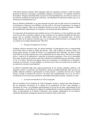 “Esta firme decisión misionera debe impregnar todas las estructuras eclesiales y todos los planes
pastorales de diócesis, parroquias, comunidades religiosas, movimientos y de cualquier institución
de la Iglesia. Ninguna comunidad debe excusarse de entrar decididamente, con todas sus fuerzas, en
los procesos constantes de renovación misionera, y de abandonar las estructuras caducas que ya no
favorezcan la transmisión de la fe”.

Para los Ministros Ordenados es un gran momento de gracia que les pide renovar la comunión de
los Presbíteros y Diáconos con el Obispo y de ellos entre sí. Así como el entusiasmo y la entrega al
servicio del evangelio. Ellos son los portadores primeros de todo este impulso misionero y habría
que sensibilizarlos especialmente en el espíritu y conversión pastoral de Aparecida.

“La renovación de la parroquia exige actitudes nuevas en los párrocos y en los sacerdotes que están
al servicio de ella. La primera exigencia es que el párroco sea un auténtico discípulo de Jesucristo,
porque sólo un sacerdote enamorado del Señor puede renovar una parroquia. Pero, al mismo
tiempo, debe ser un ardoroso misionero que vive el constante anhelo de buscar a los alejados y no
se contenta con la simple administración” (DA 201).

            b. El papel privilegiado de los laicos

Cualquier esfuerzo misionero exige, de manera particular, la participación activa y comprometida
de los fieles laicos en todas las etapas del proceso. “Hoy, toda la Iglesia en América Latina y El
Caribe quiere ponerse en estado de misión. La evangelización del Continente, nos decía el papa
Juan Pablo II, no puede realizarse hoy sin la colaboración de los fieles laicos. Ellos han de ser parte
activa y creativa en la elaboración y ejecución de proyectos pastorales a favor de la comunidad.
Esto exige, de parte de los pastores, una mayor apertura de mentalidad para que entiendan y acojan
el “ser” y el “hacer” del laico en la Iglesia, quien, por su bautismo y su confirmación, es discípulo y
misionero de Jesucristo. En otras palabras, es necesario que el laico sea tenido muy en cuenta con
un espíritu de comunión y participación”.

La Misión Continental debe tener especial penetración en los sectores culturales, políticos y de
dirigentes sociales y económicos que identifican a nuestra sociedad globalizada. Para que esto sea
posible, debemos reafirmar vigorosamente la misión peculiar y específica del laico en el mundo
secular, evitando la tentación de motivar a los laicos más comprometidos con su fe, tan sólo a
involucrarse en los servicios que necesita la comunidad eclesial para formarse, sostenerse y crecer.

            c. La misión inestimable de la Vida Consagrada

Para los miembros de los Institutos de Vida Consagrada, varones y mujeres que están llamados a
dar un testimonio convincente de la alegría de ser pertenencia de Dios como discípulos y
misioneros de Cristo, y de prodigarse generosamente al servicio de sus hijos, especialmente de los
más marginados, y de manifestar en la Iglesia la multiplicidad de los dones carismáticos del Espíritu
Santo, su participación en la Misión Continental, como grandes colaboradores de los Pastores,
contribuirá fuertemente al despertar misionero de América Latina y del Caribe.




                                Misión Parroquial La Purísima
 