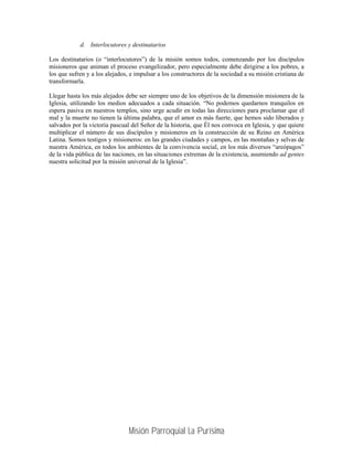 d. Interlocutores y destinatarios

Los destinatarios (o “interlocutores”) de la misión somos todos, comenzando por los discípulos
misioneros que animan el proceso evangelizador, pero especialmente debe dirigirse a los pobres, a
los que sufren y a los alejados, e impulsar a los constructores de la sociedad a su misión cristiana de
transformarla.

Llegar hasta los más alejados debe ser siempre uno de los objetivos de la dimensión misionera de la
Iglesia, utilizando los medios adecuados a cada situación. “No podemos quedarnos tranquilos en
espera pasiva en nuestros templos, sino urge acudir en todas las direcciones para proclamar que el
mal y la muerte no tienen la última palabra, que el amor es más fuerte, que hemos sido liberados y
salvados por la victoria pascual del Señor de la historia, que Él nos convoca en Iglesia, y que quiere
multiplicar el número de sus discípulos y misioneros en la construcción de su Reino en América
Latina. Somos testigos y misioneros: en las grandes ciudades y campos, en las montañas y selvas de
nuestra América, en todos los ambientes de la convivencia social, en los más diversos “areópagos”
de la vida pública de las naciones, en las situaciones extremas de la existencia, asumiendo ad gentes
nuestra solicitud por la misión universal de la Iglesia”.




                                Misión Parroquial La Purísima
 