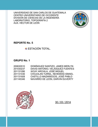 UNIVERSIDAD DE SAN CARLOS DE GUATEMALA
CENTRO UNIVERSITARIO DE OCCIDENTE
DIVISIÓN DE CIENCIAS DE LA INGENIERÍA
LABORATORIO, TOPOGRAFÍA 2
AUX. HÉCTOR DE LEÓN
REPORTE No. 5
ESTACIÓN TOTAL.
GRUPO No. 1
200630510 DOMÍNGUEZ SANTIZO, JAMES MERLYN
201030237 DAVID ANTONIO, VELÁSQUEZ FUENTES
201131286 XICAY ARCHILA, JOSÉ MIGUEL
201131436 CHOJOLAN TURNIL, NEHEMÍAS ISMAEL
201131928 CASTILLO MAZARIEGOS, JOSÉ PABLO
201145346 NAVARRO DE LEÓN, DARVIN DUVERTY
30 / 03 / 2014
 
