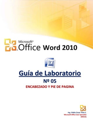 Word 2010


Guía de Laboratorio
           N º 05
  ENCABEZADO Y PIE DE PAGINA




                           Ing. Pablo Cesar Ttito C.
                      Microsoft Office User Specialist
                                             (MOUS)
 