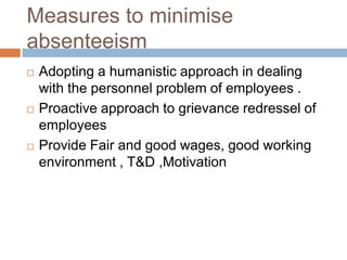 Measures to minimise
absenteeism
 Adopting a humanistic approach in dealing
with the personnel problem of employees .
 Proactive approach to grievance redressel of
employees
 Provide Fair and good wages, good working
environment , T&D ,Motivation
 