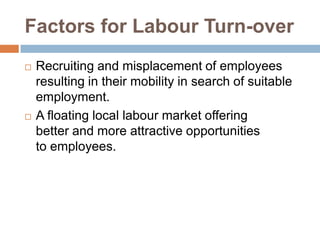 Factors for Labour Turn-over
 Recruiting and misplacement of employees
resulting in their mobility in search of suitable
employment.
 A floating local labour market offering
better and more attractive opportunities
to employees.
 