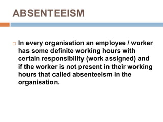 ABSENTEEISM
 In every organisation an employee / worker
has some definite working hours with
certain responsibility (work assigned) and
if the worker is not present in their working
hours that called absenteeism in the
organisation.
 