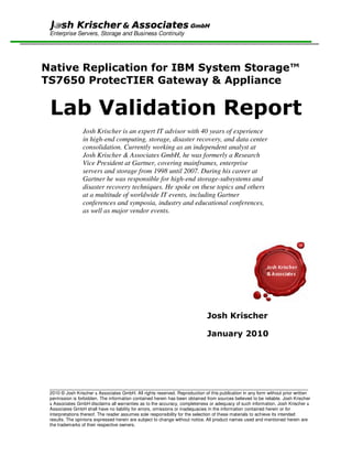 GmbH
 Enterprise Servers, Storage and Business Continuity




Native Replication for IBM System Storage™
TS7650 ProtecTIER Gateway & Appliance


 Lab Validation Report
                 Josh Krischer is an expert IT advisor with 40 years of experience
                 in high-end computing, storage, disaster recovery, and data center
                 consolidation. Currently working as an independent analyst at
                 Josh Krischer & Associates GmbH, he was formerly a Research
                 Vice President at Gartner, covering mainframes, enterprise
                 servers and storage from 1998 until 2007. During his career at
                 Gartner he was responsible for high-end storage-subsystems and
                 disaster recovery techniques. He spoke on these topics and others
                 at a multitude of worldwide IT events, including Gartner
                 conferences and symposia, industry and educational conferences,
                 as well as major vendor events.




                                                                             Josh Krischer

                                                                             January 2010




 _____________________________________________________________________________________________________
 2010 © Josh Krischer & Associates GmbH. All rights reserved. Reproduction of this publication in any form without prior written
 permission is forbidden. The information contained herein has been obtained from sources believed to be reliable. Josh Krischer
 & Associates GmbH disclaims all warranties as to the accuracy, completeness or adequacy of such information. Josh Krischer &
 Associates GmbH shall have no liability for errors, omissions or inadequacies in the information contained herein or for
 interpretations thereof. The reader assumes sole responsibility for the selection of these materials to achieve its intended
 results. The opinions expressed herein are subject to change without notice. All product names used and mentioned herein are
 the trademarks of their respective owners.
 
