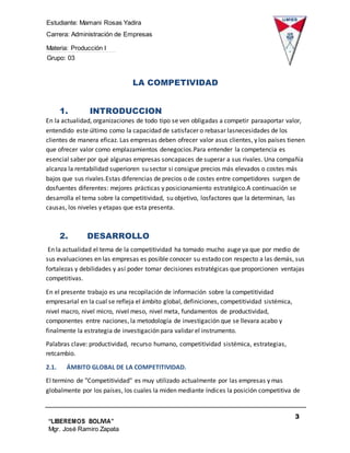 Estudiante: Mamani Rosas Yadira
Carrera: Administración de Empresas
Materia: Producción I
Grupo: 03
3
“LIBEREMOS BOLIVIA”
Mgr. José Ramiro Zapata
Barrientos
LA COMPETIVIDAD
1. INTRODUCCION
En la actualidad, organizaciones de todo tipo se ven obligadas a competir paraaportar valor,
entendido este último como la capacidad de satisfacer o rebasar lasnecesidades de los
clientes de manera eficaz. Las empresas deben ofrecer valor asus clientes, y los países tienen
que ofrecer valor como emplazamientos denegocios.Para entender la competencia es
esencial saber por qué algunas empresas soncapaces de superar a sus rivales. Una compañía
alcanza la rentabilidad superioren su sector si consigue precios más elevados o costes más
bajos que sus rivales.Estas diferencias de precios o de costes entre competidores surgen de
dosfuentes diferentes: mejores prácticas y posicionamiento estratégico.A continuación se
desarrolla el tema sobre la competitividad, su objetivo, losfactores que la determinan, las
causas, los niveles y etapas que esta presenta.
2. DESARROLLO
En la actualidad el tema de la competitividad ha tomado mucho auge ya que por medio de
sus evaluaciones en las empresas es posible conocer su estado con respecto a las demás, sus
fortalezas y debilidades y así poder tomar decisiones estratégicas que proporcionen ventajas
competitivas.
En el presente trabajo es una recopilación de información sobre la competitividad
empresarial en la cual se refleja el ámbito global, definiciones, competitividad sistémica,
nivel macro, nivel micro, nivel meso, nivel meta, fundamentos de productividad,
componentes entre naciones, la metodología de investigación que se llevara acabo y
finalmente la estrategia de investigación para validar el instrumento.
Palabras clave: productividad, recurso humano, competitividad sistémica, estrategias,
retcambio.
2.1. ÁMBITO GLOBAL DE LA COMPETITIVIDAD.
El termino de "Competitividad" es muy utilizado actualmente por las empresas y mas
globalmente por los países, los cuales la miden mediante índices la posición competitiva de
 