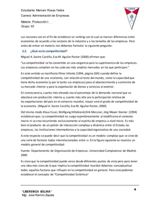 Estudiante: Mamani Rosas Yadira
Carrera: Administración de Empresas
Materia: Producción I
Grupo: 03
4
“LIBEREMOS BOLIVIA”
Mgr. José Ramiro Zapata
Barrientos
sus naciones con en el fin de establecer un ranking con el cual se marcan diferencias entre
economías de acuerdo a los sectores de la industria y a los tamaños de las empresas. Pero
antes de entrar en materia nos debemos formular la siguiente pregunta:
2.2. ¿Qué es la competitividad?
Miguel A. Sastre Castillo, Eva M. Aguilar Pastor (2000) afirman que:
"La competitividad se ha convertido en una exigencia para la supervivencia de las empresas.
Las empresas compiten en los cada vez más amplios mercados en los que participan."
En este sentido se manifiesta Pérez Infante (1994, página 204) cuando define la
competitividad de una economía, con relación al resto del mundo, como la capacidad que
tiene dicha economía (y por lo tanto sus empresas) para el abastecimiento y suministro de
su mercado interior y para la exportación de bienes y servicios al exterior.
En consecuencia, cuanto más elevado sea el porcentaje de la demanda nacional que se
abastece con producción interna y, cuanto más alta sea la participación relativa de
las exportaciones del país en el comercio mundial, mayor será el grado de competitividad de
la economía. (Miguel A. Sastre Castillo, Eva M. Aguilar Pastor, 2000)
Del mismo modo Klaus Esser, Wolfgang Hillebrand,Dirk Messner, Jörg Meyer-Stamer (1994)
establecen que; La competitividad no surge espontáneamente al modificarse el contexto
macro ni se crea recurriendo exclusivamente al espíritu de empresa a nivel micro. Es más
bien el producto de un patrón de interacción compleja y dinámica entre el Estado, las
empresas, las instituciones intermediarias y la capacidad organizativa de una sociedad.
A este respecto se puede decir que la competitividad es un modelo complejo que se sirve de
una serie de factores todos interrelacionados entre si. En la figura siguiente se muestra un
modelo general de competitividad.
Fuente: Departamento de Organización de Empresas. Universidad Complutense de Madrid,
2000
Es claro que la competitividad puede verse desde diferentes puntos de vista pero para tener
una idea más clara de lo que implica la competitividad mundial debemos conceptualizar
todos aquellos factores que influyen en la competitividad en general. Para esto podemos
establecer el concepto de "Competitividad Sistémica"
 