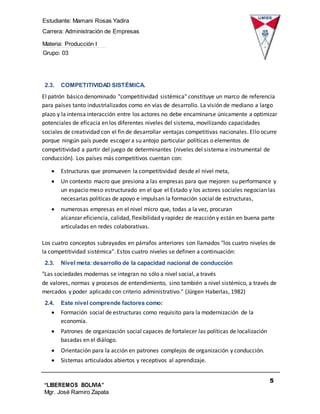Estudiante: Mamani Rosas Yadira
Carrera: Administración de Empresas
Materia: Producción I
Grupo: 03
5
“LIBEREMOS BOLIVIA”
Mgr. José Ramiro Zapata
Barrientos
2.3. COMPETITIVIDAD SISTÉMICA.
El patrón básico denominado "competitividad sistémica" constituye un marco de referencia
para países tanto industrializados como en vías de desarrollo. La visión de mediano a largo
plazo y la intensa interacción entre los actores no debe encaminarse únicamente a optimizar
potenciales de eficacia en los diferentes niveles del sistema, movilizando capacidades
sociales de creatividad con el fin de desarrollar ventajas competitivas nacionales. Ello ocurre
porque ningún país puede escoger a su antojo particular políticas o elementos de
competitividad a partir del juego de determinantes (niveles del sistema e instrumental de
conducción). Los países más competitivos cuentan con:
 Estructuras que promueven la competitividad desde el nivel meta,
 Un contexto macro que presiona a las empresas para que mejoren su performance y
un espacio meso estructurado en el que el Estado y los actores sociales negocian las
necesarias políticas de apoyo e impulsan la formación social de estructuras,
 numerosas empresas en el nivel micro que, todas a la vez, procuran
alcanzar eficiencia, calidad, flexibilidad y rapidez de reacción y están en buena parte
articuladas en redes colaborativas.
Los cuatro conceptos subrayados en párrafos anteriores son llamados "los cuatro niveles de
la competitividad sistémica". Estos cuatro niveles se definen a continuación:
2.3. Nivel meta: desarrollo de la capacidad nacional de conducción
"Las sociedades modernas se integran no sólo a nivel social, a través
de valores, normas y procesos de entendimiento, sino también a nivel sistémico, a través de
mercados y poder aplicado con criterio administrativo." (Jürgen Haberlas, 1982)
2.4. Este nivel comprende factores como:
 Formación social de estructuras como requisito para la modernización de la
economía.
 Patrones de organización social capaces de fortalecer las políticas de localización
basadas en el diálogo.
 Orientación para la acción en patrones complejos de organización y conducción.
 Sistemas articulados abiertos y receptivos al aprendizaje.
 
