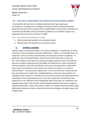 Estudiante: Mamani Rosas Yadira
Carrera: Administración de Empresas
Materia: Producción I
Grupo: 03
6
“LIBEREMOS BOLIVIA”
Mgr. José Ramiro Zapata
Barrientos
2.5. Nivel macro: Aseguramiento de condiciones macroeconómicas estables
"Incluso dentro del marco de un concepto pluridimensional (que apuesta por
la competencia, la cooperación y el diálogo social para canalizar sistemáticamente los
potenciales nacionales hacia el desarrollo de competitividad internacional), resulta decisiva
la existencia de mercados eficaces de factores y productos que permitan asegurar una
asignación eficaz de recursos. (Esser et. al. 1994)
2.5.1. Este nivel comprende factores como:
 Mantenimiento del equilibrio en la economía interior.
 Mantenimiento del equilibrio en el comercio exterior.
3. CONCLUSION
Podemos llegar a la conclusión de que una empresa competitiva es aquella que, de forma
consciente, realiza un esfuerzo constante, debidamente mejorar en el mercado tener una
innovación nueva y así tener las herramientas necesarias para realizar sus objetivos. Se
puede decir que el la competitividad a través de los años ha sido cada vez mejor por
que varias empresas han creado una serie de estrategias y planeación que funcionado ya
que sea en mediano largo plazo pero han podido salir adelante aun si que el mercado ha
sido más exigente ya que tiene la tendencia renovar por constantemente y enfrentando
retos nuevos hacia el futuro y esto sirve para ser cada vez ser mejores en su entorno
socioeconómico y realizarse como organización. Los recursos humanos es parte esencial
para que organización puede tener competitividad por sin ello sería muy encontrar esa
competencia que se pide en el mercado por eso las tareas que hace este departamento han
sido exitosa en varias organizaciones aun a veces de la capitación o reclutamiento pero
empresarias se han enfocado y han la importación deben tener para ser competitiva y han
logrado grandes logros. Para terminar esta investigación podemos decir que las empresas
seguirán enfrentando a nuevos retos futuros porque así lo exige el mercado y podrán seguir
adelantando teniendo una buena planeación y haciendo estrategias de negocios para el de
la organización.
 