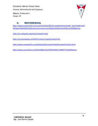 Estudiante: Mamani Rosas Yadira
Carrera: Administración de Empresas
Materia: Producción I
Grupo: 03
7
“LIBEREMOS BOLIVIA”
Mgr. José Ramiro Zapata
Barrientos
4. REFERENCIA
https://www.eumed.net/cursecon/ecolat/mx/2013/competitividad.html#:~:text=Podemos%
20llegar%20a%20la%20conclusión,necesarias%20para%20realizar%20sus%20objetivos.
https://es.wikipedia.org/wiki/Competitividad
https://economipedia.com/definiciones/competitividad.html
https://www.monografias.com/trabajos26/competitividad/competitividad.shtml
https://www.coursehero.com/file/33861221/CONTENIDO-COMPETITIVIDADdocx/
 