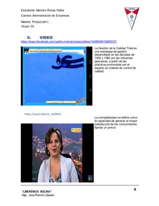 Estudiante: Mamani Rosas Yadira
Carrera: Administración de Empresas
Materia: Producción I
Grupo: 03
8
“LIBEREMOS BOLIVIA”
Mgr. José Ramiro Zapata
Barrientos
5. VIDEO
https://www.facebook.com/yadira.mamanirosas/videos/1408638419485537/
La Gestión de la Calidad Total es
una estrategia de gestión
desarrollada en las décadas de
1950 y 1960 por las industrias
japonesas, a partir de las
prácticas promovidas por el
experto en materia de control de
calidad
https://youtu.be/vrk_-bu9HhA
La competitividad se define como
la capacidad de generar la mayor
satisfacción de los consumidores
fijando un precio
 