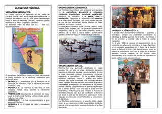 LA CULTURA MOCHICA.
UBICACIÓN GEOGRAFICA.
La Cultura Mochica se desarrollo en los valles de
Chicama, Moche y Virú, en el actual departamento de La
Libertad. Se expandió, por la Costa, desde Lambayeque
hasta el Valle de Huarmey (Ancash); teniendo ciertos
enclaves en la Sierra (Cajamarca y Ancash).
Se desarrolló entre los años 100 d.C. – 800 d.C.
aproximadamente.
El arqueólogo Rafael Larco Hoyle, en 1946, de acuerdo
al diseño estilístico de la cerámica, estableció para
Mochica 5 fases:
 MOCHICA I: Caracterizado por la presencia de la
cerámica del formativo, bajo la influencia del estilo
Gallinazo o Virú.
 MOCHICA II: La cerámica es más fina, es más
alargada, menos tosca, persiste la decoración
geométrica.
 MOCHICA III: Corresponde al momento de mayor
auge de la cerámica Mochica, cerámica más grande,
más hermoso y fino.
 MOCHICA IV: Es la fase correspondiente a la gran
expansión Mochica.
 MOCHICA V: Es la época de crisis y decadencia
Mochica.
ORGANIZACIÓN POLÍTICA.
El Estado fue esencialmente militarista – guerrero y
teocrático; porque los esclavistas combinaron la
estrategia y táctica guerrera con el culto a sus dioses a
fin de someter y explotar más y mejor al pueblo
trabajador.
En el año 2006 se anuncio el descubrimiento de la
tumba de un gobernante mochica en la huaca Cao Viejo,
en el complejo arqueológico de El Brujo. Se le bautizó
como la Señora de Cao. Este descubrimiento pone de
relieve la importancia que tuvo la mujer en la antigua
sociedad moche. Además de su función como
sacerdotisas, hubo mujeres de Moche que ejercieron el
poder político como grandes señoras.
ORGANIZACIÓN ECONOMICA.
Los Mochicas desarrollaron una economía que descansó
en la agricultura, ganadería y artesanías
(cerámica, arquitectura, escultura, metalurgia).
Asimismo, se dedicaron a la pesca, caza y
recolección. Conocieron la importancia del comercio
en el intercambio de bienes con otros pueblos vecinos;
ya que se han encontrado tejidos Mochica en Mala,
cerámica Mochica en Chincha.
En agricultura cultivaron yuca, lúcuma, pepino, maní,
pallares, maíz, algodón, etc. en ganadería domesticaron
auquénidos, pato y cuy; de hacer ceramios, armas y
adornos, de la caza y pesca marina. Construyeron
grandes canales de riego, en base al trabajo colectivo.
ORGANIZACIÓN SOCIAL.
Mochica fue una sociedad estratificada en clases
sociales: De un lado la clase dominante esclavista
(sacerdocio, militares, kurakas y comerciantes) y de otro
la clase dominada esclava (campesinos, artesanos,
ganaderos y pescadores). En la sociedad Mochica
existieron mendigos, ciegos y liciados que pedían
limosnas para poder sobrevivir. Los Mochicas buscaron
mayor cantidad de mano de obra recurriendo a la guerra
colonizadora; sometiendo a los habitantes de los pueblos
vecinos a Moche. Los prisioneros de guerra eran llevados
por la fuerza, atados y con una soga al cuello ante los
sacerdotes y militares para que cumplan la función de
sirvientes esclavos, para que los sacrifiquen en honor a
sus dioses o para que los destinen a sacar guano de las
islas que era necesario como fertilizante y saneamiento
de las tierras.
Los Mochicas perfeccionaron el aparato militar dando
origen a una capa social militar especializada donde las
guerras y las armas dieron buenos dividendos a la clase
dominante.
 