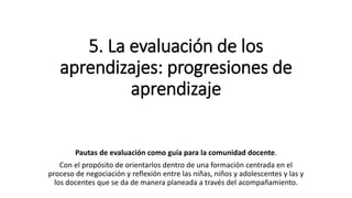 5. La evaluación de los
aprendizajes: progresiones de
aprendizaje
Pautas de evaluación como guía para la comunidad docente.
Con el propósito de orientarlos dentro de una formación centrada en el
proceso de negociación y reflexión entre las niñas, niños y adolescentes y las y
los docentes que se da de manera planeada a través del acompañamiento.
 