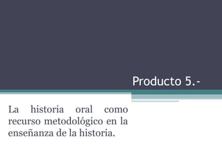 Producto 5.- La historia oral como recurso metodológico en la enseñanza de la historia. 