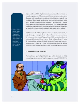 74
Así, en octubre de 1993 el gobierno creó una nueva unidad monetaria. La
moneda yugoslava era el dinar y se decretó como nueva moneda elnuevo
dinar, que sería equivalente a un millón de viejos Dinares. A pesar de esas
medidas, el dinero seguía perdiendo su valor, muchos negocios se nega-
ban a aceptar la nueva moneda yugoslava y se empezaron a realizar
transacciones en marcos alemanes; sin embargo, a los empleados guber-
namentales y los pensionados todavía se les pagaba en dinares yugoslavos,
de manera que todavía existía un intenso intercambio en esa moneda.
El 24 de enero de 1994 el gobierno introdujo otra nueva moneda, el
superdinar, que era equivalente a diez millones de nuevos dinares.
En menos de doce meses Yugoslavia ya había tenido tres tipos de
monedas diferentes: Dinar, Nuevo Dinar y Superdinar. A pesar
de estas medidas, la inflación siguió su curso, al punto que entre oc-
tubre de 1993 y enero de 1995 el incremento porcentual de precios
fue de un cinco seguido de quince ceros: 5.000.000.000.000.000%.
LA HIPERINFLACIÓN ALEMANA
Podría afirmase que la hiperinflación que sufrió Alemania en 1922
empezó a gestarse durante la primera guerra mundial (1914-1919);
Fuente: James
Lyon (1996).
“Yugoslavia’s
Hyperinflation,
1993-1994: A
Social History”, en
East European
Politics and
Societies, vol. 10,
núm. 2 (Spring),
pp. 293-327.
 