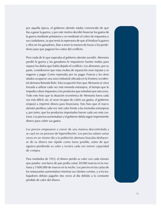 75
por aquella época, el gobierno alemán estaba convencido de que
iba a ganar la guerra, y por este motivo decidió financiar los gastos de
la guerra mediante préstamos y no mediante el cobro de impuestos a
sus ciudadanos, ya que tenía la esperanza de que al finalizar la guerra
y ellos ser los ganadores, iban a tener la manera de forzar a los perde-
dores para que pagaran los costos del conflicto.
Pero nada de lo que esperaba el gobierno alemán sucedió. Alemania
perdió la guerra y los ganadores le impusieron fuertes multas para
reparar los daños que había dejado el conflicto. Los alemanes, por su
parte, consideraron que estas multas de reparación eran injustas y se
negaron a pagar. Como represalia por no pagar, Francia y los otros
aliados ocuparon una zona industrial ubicada en la frontera occiden-
tal alemana llamada Ruhr. Esta ocupación hizo que Alemania se viera
forzada a utilizar cada vez más moneda extranjera, al tiempo que le
impedía cobrar impuestos a los productos que entraban por esta zona.
Todo esto hizo que la situación económica de Alemania fuera cada
vez más difícil; así, al verse incapaz de cubrir sus gastos, el gobierno
empezó a imprimir dinero para financiarse. Esto hizo que el marco
alemán perdiera cada vez más valor frente a las monedas extranjeras
y, por tanto, que los productos importados fueran cada vez más cos-
tosos. Los precios aumentaban y el gobierno debía seguir imprimiendo
dinero para cubrir sus gastos.
Los precios empezaron a crecer de una manera descontrolada y
se cayó en un proceso de hiperinflación. Los precios subían varias
veces en un mismo día y la población alemana buscaba deshacer-
se de su dinero tan rápido como fuera posible, antes de que
siguiera perdiendo su valor y tuviera cada vez menor capacidad
de compra.
Para mediados de 1923, el dinero perdía su valor con cada minuto
que pasaba: una barra de pan podía costar 20.000 marcos en la ma-
ñana y 5’000.000 de marcos en la noche. Los precios en las cartas de
los restaurantes aumentaban mientras sus clientes comían, y a los tra-
bajadores debían pagarles dos veces al día debido a la constante
pérdida de valor del dinero.
 