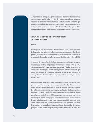 76
La hiperinflación hizo que la gente no quisiera mantener el dinero en sus
manos porque perdía valor. La crisis de confianza en el marco alemán
hizo que las personas buscaran realizar las transacciones sin tener que
utilizarlo, reemplazándolo por otros bienes o por moneda extranjera. Al
final de la crisis el valor del marco había disminuido tanto, que un dólar
estadounidense ya era equivalente a 4,2 trillones de marcos alemanes.
EJEMPLOS RECIENTES DE HIPERINFLACIÓN
EN AMÉRICA LATINA
Bolivia
A lo largo de los años ochenta, Latinoamérica vivió varios episodios
de hiperinflación, algunos de los casos más conocidos son los de Ar-
gentina, Bolivia y Brasil. El más dramático de estos casos y uno de los
peores a nivel mundial fue el ocurrido en Bolivia, entre 1984 y 1985.
El proceso de hiperinflación boliviana estuvo precedido por una gran
inestabilidad política: el período comprendido entre 1978 y 1982
estuvo caracterizado por sucesivos golpes de Estado, tanto que en
sólo cuatro años llegó a haber nueve jefes de estado; situación que
afectó fuertemente la economía boliviana, lo que se vio reflejado en
una significativa disminución de la producción nacional y de las ex-
portaciones.
A comienzos de la década de los años ochenta hubo un cambio en el
gobierno boliviano, lo que trajo mayor estabilidad política; sin em-
bargo, los problemas económicos se acrecentaron ya que los gastos
del gobierno empezaron a aumentar y sus fuentes de financiación a
disminuir. Es decir que hubo un aumento en la cantidad de dinero
que el gobierno boliviano debía pagar, pero tenía cada vez menos
recursos para hacer estos pagos. Estas dificultades de financiación se
debían, principalmente, a que cada vez era más difícil conseguir prés-
tamos internacionales, la economía no estaba teniendo un buen
desempeño y el recaudo de impuestos había disminuido; de manera
que para poder cubrir sus gastos, el gobierno boliviano recurrió a la
 