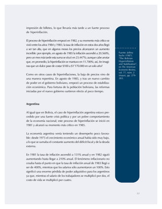 77
Fuente: Jeffrey
Sachs (1987).
“The Bolivian
Hyperinflation
and Stabilization”,
en The American
Economic Review,
vol. 77, núm. 2
(mayo), pp. 279-
283.
impresión de billetes, lo que llevaría más tarde a un fuerte proceso
de hiperinflación.
El proceso de hiperinflación empezó en 1982, y su momento más crítico se
vivió entre los años 1984 y 1985; la tasa de inflación en estos dos años llegó
a ser tan alta, que en algunos meses los precios alcanzaron un aumento
increíble: por ejemplo, en agosto de 1985 la inflación ascendió a 20.560%,
perounmesmástardeestasumasesituó en23.447%;aunquecabeanotar
que, en promedio, la hiperinflación se mantuvo en 11.700%; así, ¿te imagi-
nas que un dulce pase de costar $100 a $1’170.000 en un solo año?
Como en otros casos de hiperinflaciones, la baja de precios vino de
una manera repentina. En agosto de 1985, y tras un nuevo cambio
de poder en el gobierno boliviano, empezó un proceso de estabiliza-
ción económica. Para fortuna de la población boliviana, las reformas
iniciadas por el nuevo gobierno surtieron efecto al poco tiempo.
Argentina
Al igual que en Bolivia, el caso de hiperinflación argentina estuvo pre-
cedido por una fuerte crisis política y por un pobre comportamiento
de la economía nacional; este proceso de hiperinflación se inició en
1981 y alcanzó su momento más crítico en 1985.
La economía argentina venía teniendo un desempeño poco favora-
ble: desde 1975 el crecimiento económico anual había sido muy bajo,
a lo que se sumaba el constante aumento del déficit fiscal y de la deuda
externa.
En 1981 la tasa de inflación ascendió a 131% anual y en 1982 siguió
aumentando hasta llegar a 210% anual. El fenómeno inflacionario no
cesaba hasta el punto en que la tasa de inflación anual de 1983 llegó a
ser de 400%, mientras que los salarios sólo aumentaron un 100%. Esto
significó una enorme pérdida de poder adquisitivo para los argentinos
ya que, mientras el salario de los trabajadores se multiplicó por dos, el
costo de vida se multiplicó por cuatro.
 