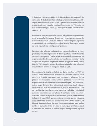78
A finales de 1983 se reestableció el sistema democrático después de
varios años de dictadura militar; esto trajo una mayor estabilidad políti-
ca y un poco de estabilidad económica, pero aún así la tasa de inflación
seguía siendo muy elevada. La situación empeoró en 1984, año en
que la inflación llegó a 627%, y a principios de 1985, cuando ascen-
dió a 672%.
Para frenar este proceso inflacionario, el gobierno argentino de-
cretó la congelación general de precios y promovió un cambio de
la moneda nacional. En el año 1985 se eliminó el peso argentino
como moneda nacional y se introdujo el austral. Esta nueva mone-
da sería equivalente a mil pesos argentinos.
Para que estas reformas pudieran tener efecto, el gobierno se com-
prometió a frenar las impresiones de dinero que había venido haciendo
para cubrir sus gastos. Gracias a que se cumplió la promesa de no
seguir emitiendo dinero, los efectos del cambio de moneda y de la
congelación de precios empezaron a verse muy pronto. Entre junio y
julio de 1985, tan sólo un mes después de adoptadas estas reformas,
el aumento de precios se redujo de 30,5% a 6,2%.
Sin embargo, la alegría no habría de durar mucho. En 1989 se
volvió a acelerar la inflación, esta vez hasta alcanzar un nivel anual
superior a 3.000%; con esto, para reestablecer el orden de los
precios fue necesario varios cambios políticos y económicos:
el presidente Raúl Alfonsín fue reemplazado por Carlos Menem,
quien, luego de tener tres ministros de economía, logró estable-
cer el llamado Plan de Convertibilidad, el cual determinó una tasa
de cambio fija entre la moneda argentina y el dólar, eliminó el
aumento automático de los valores de contratos como los arrien-
dos o los salarios a la par de la inflación (lo que se conocía como
indización), y prohibió que se emitiera moneda que no estuviera
adecuadamente respaldada por reservas del Estado; además, el
Plan de Convertibilidad fue una herramienta eficaz para luchar
contra el aumento de los precios, al punto que la inflación cayó
a menos de 1% mensual, e incluso llegó a ser negativa en algunos
meses.
 