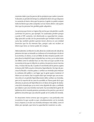 67
momento dado y por los precios de los productos que suelen consumir.
Si durante un período de tiempo la cantidad de dinero de que disponen
no aumenta al mismo ritmo que los precios, la gente no podrá comprar
todos los bienes que antes compraba con ese mismo dinero: esto quiere
decir que las personas han perdido poder adquisitivo.
Las personas que tienen un ingreso fijo son las que más pierden cuando
aumentan los precios; por ejemplo, los asalariados pierden porque
cuando el IPC aumenta, ven disminuida su capacidad de compra.
Algo parecido sucede con los pensionados que también reciben una
suma fija; también pierden quienes tienen ahorros en una entidad
financiera que les da intereses fijos, porque cada vez reciben un
dinero que tiene un menor poder de compra.
Adicionalmente, la inflación no sólo afecta las condiciones de vida de las
personas sino que va minando su confianza en la moneda que circula en
la economía; en efecto, si con un billete de diez mil pesos puedo com-
prar ahora la mitad de lo que compraba hace un mes, ya no valoro tanto
ese billete como lo valoraba hace un mes. Esto es lo que sucede en las
economías en las que la inflación se acelera y los precios crecen mes tras
mes, e incluso día tras día. Cuando el crecimiento de los precios supera
la barrera del 100% anual se denomina hiperinflación. Ese tipo de pro-
cesos ha llevado a muchos países a cambiar sus monedas para restaurar
la confianza del público y así lograr que la gente quiera mantener el
dinero en sus manos. Esto no quiere decir que siempre que una econo-
mía entra en un período hiperinflacionario debe cambiar sus monedas,
pero en la mayoría de los casos ha sucedido así. Buena parte de lo que
alimenta un proceso de hiperinflación es el deseo de la gente de desha-
cerse de la moneda que ya no sirve como depósito de valor y cambiarla
por objetos o por una moneda más fuerte. Esa necesidad de la gente de
deshacerse de la moneda presiona aumentos en los precios y por esto el
gobierno encuentra que una solución puede ser el cambio de moneda.
En situaciones menos severas que una guerra o una profunda crisis
económica lo que sucede es que, simultáneamente con la moneda
local, empieza a circular una moneda extranjera más sólida, como el
dólar, por ejemplo, que tiene la capacidad de mantener su valor.
 