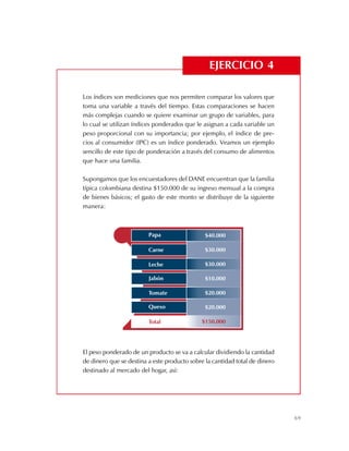 69
Los índices son mediciones que nos permiten comparar los valores que
toma una variable a través del tiempo. Estas comparaciones se hacen
más complejas cuando se quiere examinar un grupo de variables, para
lo cual se utilizan índices ponderados que le asignan a cada variable un
peso proporcional con su importancia; por ejemplo, el índice de pre-
cios al consumidor (IPC) es un índice ponderado. Veamos un ejemplo
sencillo de este tipo de ponderación a través del consumo de alimentos
que hace una familia.
Supongamos que los encuestadores del DANE encuentran que la familia
típica colombiana destina $150.000 de su ingreso mensual a la compra
de bienes básicos; el gasto de este monto se distribuye de la siguiente
manera:
El peso ponderado de un producto se va a calcular dividiendo la cantidad
de dinero que se destina a este producto sobre la cantidad total de dinero
destinado al mercado del hogar, así:
EJERCICIO 4
Carne
Leche
Papa
Jabón
Tomate
Queso
Total
$30.000
$30.000
$40.000
$10.000
$20.000
$20.000
$150.000
 