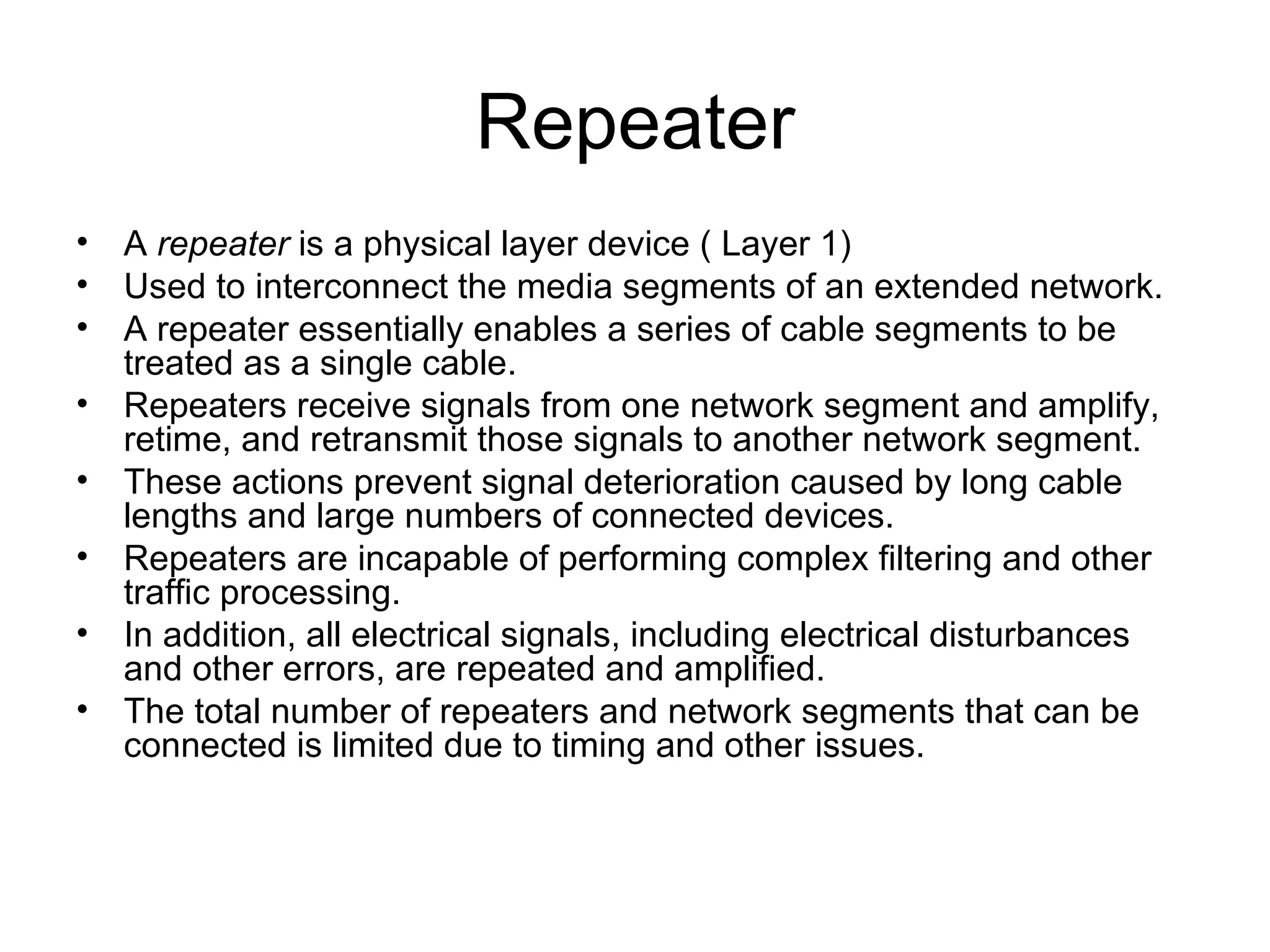 Repeater A  repeater  is a physical layer device ( Layer 1) Used to interconnect the media segments of an extended network.  A repeater essentially enables a series of cable segments to be treated as a single cable.  Repeaters receive signals from one network segment and amplify, retime, and retransmit those signals to another network segment. These actions prevent signal deterioration caused by long cable lengths and large numbers of connected devices.  Repeaters are incapable of performing complex filtering and other traffic processing.  In addition, all electrical signals, including electrical disturbances and other errors, are repeated and amplified.  The total number of repeaters and network segments that can be connected is limited due to timing and other issues.  