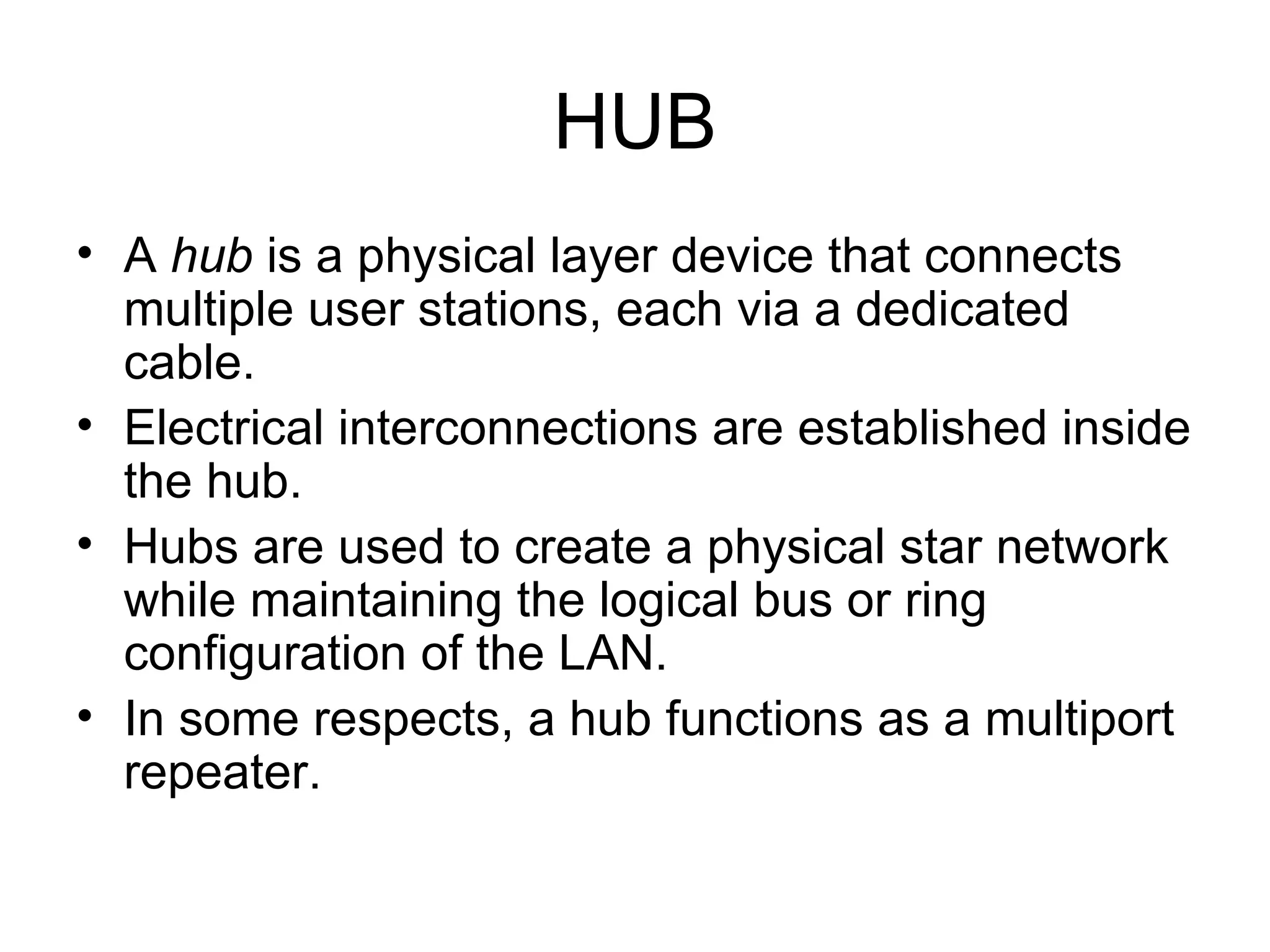HUB A  hub  is a physical layer device that connects multiple user stations, each via a dedicated cable.  Electrical interconnections are established inside the hub.  Hubs are used to create a physical star network while maintaining the logical bus or ring configuration of the LAN.  In some respects, a hub functions as a multiport repeater.  