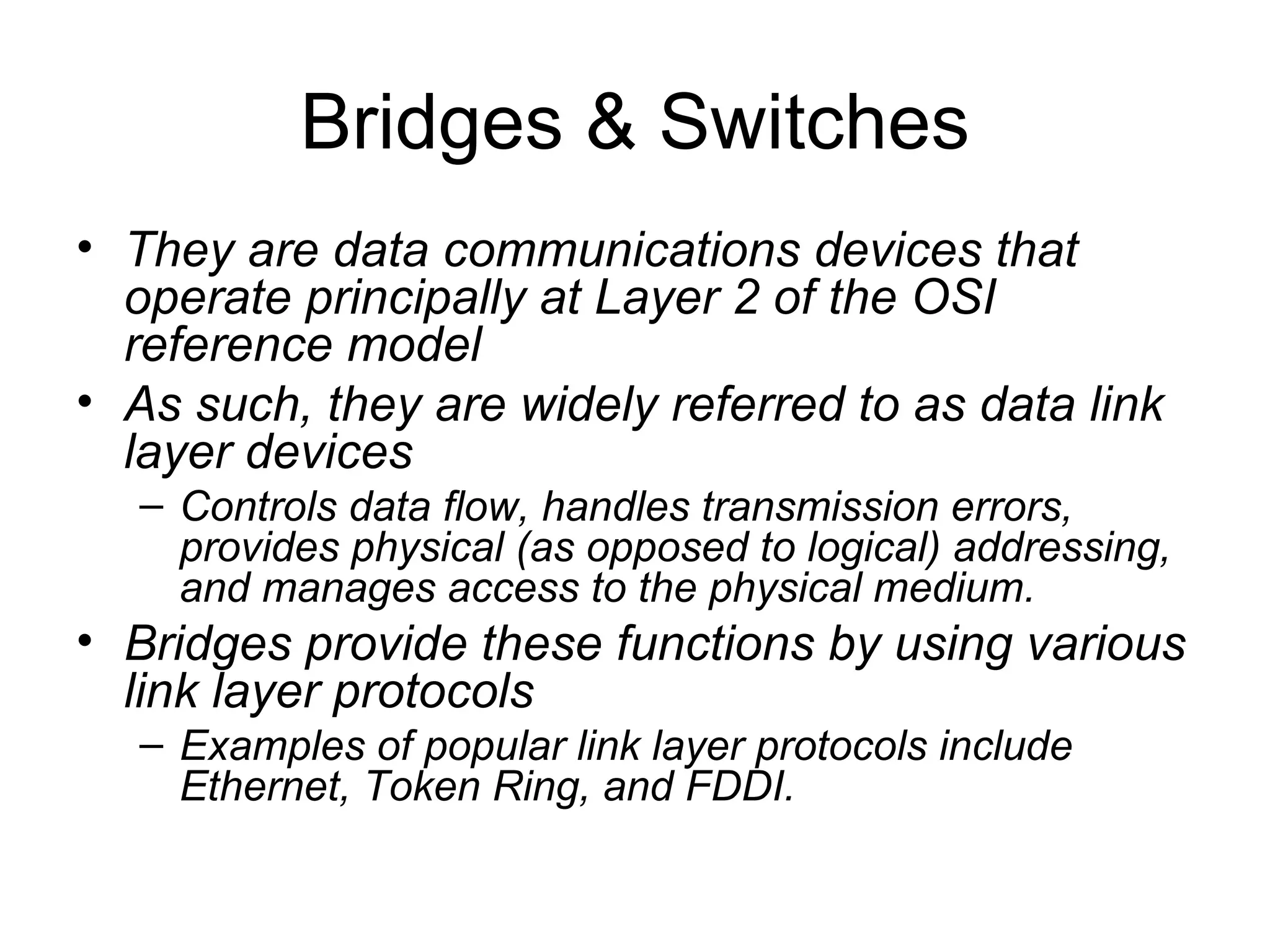 Bridges & Switches They are data communications devices that operate principally at Layer 2 of the OSI reference model As such, they are widely referred to as data link layer devices Controls data flow, handles transmission errors, provides physical (as opposed to logical) addressing, and manages access to the physical medium.  Bridges provide these functions by using various link layer protocols Examples of popular link layer protocols include Ethernet, Token Ring, and FDDI.   