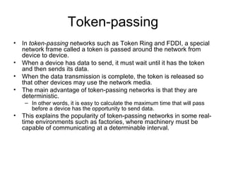Token-passing In  token-passing  networks such as Token Ring and FDDI, a special network frame called a token is passed around the network from device to device.  When a device has data to send, it must wait until it has the token and then sends its data.  When the data transmission is complete, the token is released so that other devices may use the network media.  The main advantage of token-passing networks is that they are deterministic.  In other words, it is easy to calculate the maximum time that will pass before a device has the opportunity to send data.  This explains the popularity of token-passing networks in some real-time environments such as factories, where machinery must be capable of communicating at a determinable interval.  