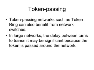 Token-passing Token-passing networks such as Token Ring can also benefit from network switches.  In large networks, the delay between turns to transmit may be significant because the token is passed around the network.  