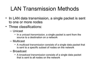 LAN Transmission Methods  In LAN data transmission, a single packet is sent to one or more nodes  Three classifications: Unicast In a  unicast transmission , a single packet is sent from the source to a destination on a network  Multicast  A  multicast transmission  consists of a single data packet that is sent to a specific subset of nodes on the network  Broadcast A  broadcast transmission  consists of a single data packet that is sent to all nodes on the network  