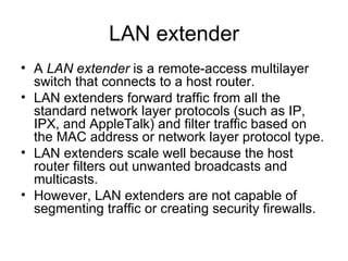 LAN extender A  LAN extender  is a remote-access multilayer switch that connects to a host router.  LAN extenders forward traffic from all the standard network layer protocols (such as IP, IPX, and AppleTalk) and filter traffic based on the MAC address or network layer protocol type.  LAN extenders scale well because the host router filters out unwanted broadcasts and multicasts.  However, LAN extenders are not capable of segmenting traffic or creating security firewalls.  
