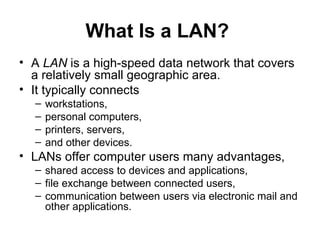 What Is a LAN?  A  LAN  is a high-speed data network that covers a relatively small geographic area. It typically connects  workstations,  personal computers,  printers, servers,  and other devices.  LANs offer computer users many advantages, shared access to devices and applications,  file exchange between connected users, communication between users via electronic mail and other applications.  
