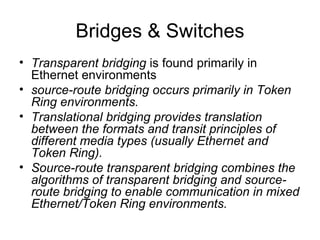 Bridges & Switches Transparent bridging  is found primarily in Ethernet environments source-route bridging occurs primarily in Token Ring environments.  Translational bridging provides translation between the formats and transit principles of different media types (usually Ethernet and Token Ring).  Source-route transparent bridging combines the algorithms of transparent bridging and source-route bridging to enable communication in mixed Ethernet/Token Ring environments.   