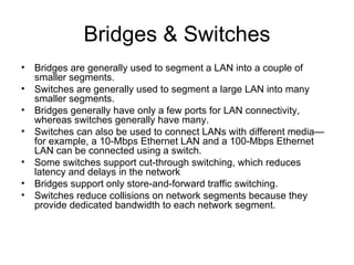 Bridges & Switches Bridges are generally used to segment a LAN into a couple of smaller segments.  Switches are generally used to segment a large LAN into many smaller segments.  Bridges generally have only a few ports for LAN connectivity, whereas switches generally have many.  Switches can also be used to connect LANs with different media—for example, a 10-Mbps Ethernet LAN and a 100-Mbps Ethernet LAN can be connected using a switch.  Some switches support cut-through switching, which reduces latency and delays in the network Bridges support only store-and-forward traffic switching.  Switches reduce collisions on network segments because they provide dedicated bandwidth to each network segment.  