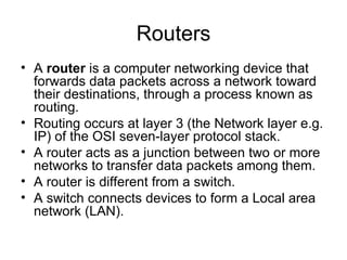 Routers A  router  is a computer networking device that forwards data packets across a network toward their destinations, through a process known as routing.  Routing occurs at layer 3 (the Network layer e.g. IP) of the OSI seven-layer protocol stack. A router acts as a junction between two or more networks to transfer data packets among them. A router is different from a switch.  A switch connects devices to form a Local area network (LAN). 