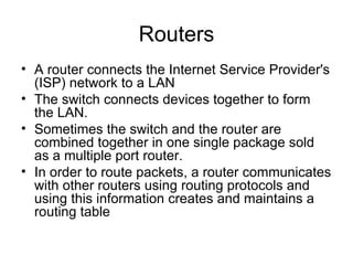 Routers A router connects the Internet Service Provider's (ISP) network to a LAN  The switch connects devices together to form the LAN.  Sometimes the switch and the router are combined together in one single package sold as a multiple port router. In order to route packets, a router communicates with other routers using routing protocols and using this information creates and maintains a routing table  