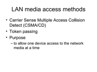 LAN media access methods Carrier Sense Multiple Access Collision Detect (CSMA/CD) Token passing Purpose to allow one device access to the network media at a time  