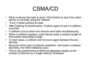 CSMA/CD When a device has data to send, it first listens to see if any other device is currently using the network If not, it starts sending its data.  After finishing its transmission, it listens again to see if a collision occurred.  A collision occurs when two devices send data simultaneously.  When a collision happens, each device waits a random length of time before resending its data.  In most cases, a collision will not occur again between the two devices.  Because of this type of network contention, the busier a network becomes, the more collisions occur.  This is why performance of Ethernet degrades rapidly as the number of devices on a single network increases.  