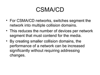 CSMA/CD For CSMA/CD networks, switches segment the network into multiple collision domains.  This reduces the number of devices per network segment that must contend for the media.  By creating smaller collision domains, the performance of a network can be increased significantly without requiring addressing changes.  