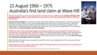 22 August 1966 – 1975
Australia’s first land claim at Wave Hill
Aboriginal stockmen of the Gurindji people and their families (200 people) walked off Wave Hill
pastoral station, 600km south of Darwin in the Northern Territory, owned by a British aristocrat
Lord Vestey.
Led by Vincent Lingiari, a community elder and head stockman at the station, they set up camp in
the bed of Victoria River. The camp moved before the wet season of that year and in 1967 the
Gurindji Aboriginal people settled some 30 kilometres from Wave Hill Station at Wattie Creek
(Daguragu), in the heart of their traditional land, near a site of cultural significance. This was well
supported by media headlines all over Australia
While the initial strike was about wages and living conditions it soon spread to include the more
fundamental issue about their traditional lands. The Gurindji Aboriginal people were claiming that
this land was morally theirs because their people “lived here from time immemorial and [their]
culture, myths, dreaming and sacred places have been evolved in this land”. This was the first claim
for traditional Aboriginal land in Australia.
While Vestey’s company was prepared to hand the land over, opposition to this unusual and new
idea was very strong.
The strike went on for 9 years until Prime Minister Gough Whitlam visited the site of the strike and
made history with a symbolic gesture.
http://www.creativespirits.info/aboriginalculture/politics/aboriginal-people-strike-walk-off-at-wave-hill
 