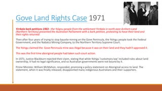 Gove Land Rights Case 1971
Yirrkala bark petitions 1963 - the Yolgnu people from the settlement Yirrkala in north-east Arnhem Land
(Northern Territory) presented the Australian Parliament with a bark petition, protesting to have their land and
their rights returned.
Then after four years of trying to stop bauxite mining on the Gove Peninsula, the Yolngu people took the Federal
Government, and the Nabalco Mining Company, to the Northern Territory Supreme Court.
The Yolngu claimed the Gove Peninsula mine was illegal because it was on their land and they hadn't approved it.
This was the first time aboriginal people had taken such court action.
In 1971, Justice Blackburn rejected their claim, stating that while Yolngu 'customary law' included rules about land
ownership, it had no legal significance, and so Australian governments were not bound by it.
Prime Minister, William McMahon, responded, promising a policy statement on Aboriginal access to land. The
statement, when it was finally released, disappointed many indigenous Australians and their supporters.
 