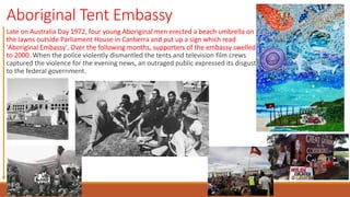 Aboriginal Tent Embassy
Late on Australia Day 1972, four young Aboriginal men erected a beach umbrella on
the lawns outside Parliament House in Canberra and put up a sign which read
'Aboriginal Embassy'. Over the following months, supporters of the embassy swelled
to 2000. When the police violently dismantled the tents and television film crews
captured the violence for the evening news, an outraged public expressed its disgust
to the federal government.
 