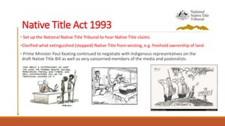 Native Title Act 1993
• Set up the National Native Title Tribunal to hear Native Title claims.
•Clarified what extinguished (stopped) Native Title from existing, e.g. freehold ownership of land.
• Prime Minister Paul Keating continued to negotiate with Indigenous representatives on the
draft Native Title Bill as well as very concerned members of the media and pastoralists.
 