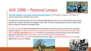 Wik 1996 – Pastoral Leases
The Wik Peoples v The State of Queensland & Others. The Thayorre People v The State of
Queensland & Ors (1996) (native title)
The High Court said that native title can only be extinguished by a law or an act of the Government which
shows clear and plain intention to extinguish native title. The laws creating pastoral leases in Queensland
did not reveal an intention to extinguish title.
The Court found that Queensland pastoral leases had been created to meet the needs of the emerging
pastoral industry. The rights and interests of a pastoral leaseholder did not mean the leaseholders had a
right to exclusive possession of the land. Therefore, the granting of a pastoral lease did not necessarily
extinguish native title. Native title could co-exist with the rights of the leaseholder.
However, where there is a conflict in the exercise of those rights, the rights of pastoralists override any
rights of the native title holders.
 